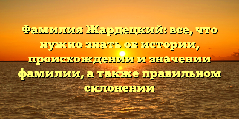 Фамилия Жардецкий: все, что нужно знать об истории, происхождении и значении фамилии, а также правильном склонении