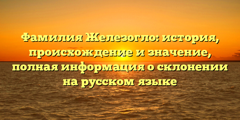 Фамилия Железогло: история, происхождение и значение, полная информация о склонении на русском языке