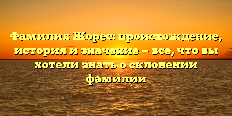 Фамилия Жорес: происхождение, история и значение — все, что вы хотели знать о склонении фамилии