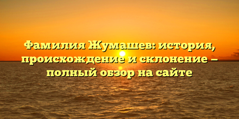 Фамилия Жумашев: история, происхождение и склонение — полный обзор на сайте
