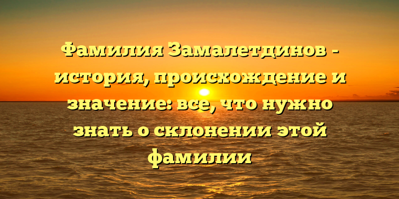 Фамилия Замалетдинов - история, происхождение и значение: все, что нужно знать о склонении этой фамилии