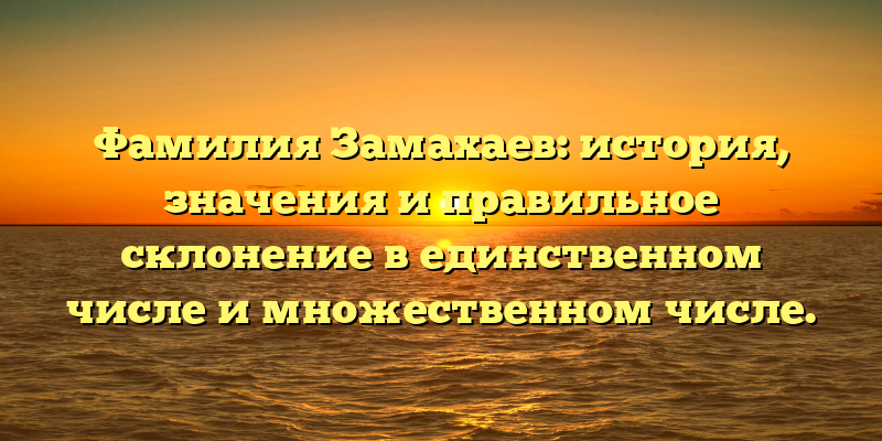 Фамилия Замахаев: история, значения и правильное склонение в единственном числе и множественном числе.