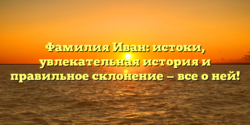 Фамилия Иван: истоки, увлекательная история и правильное склонение — все о ней!