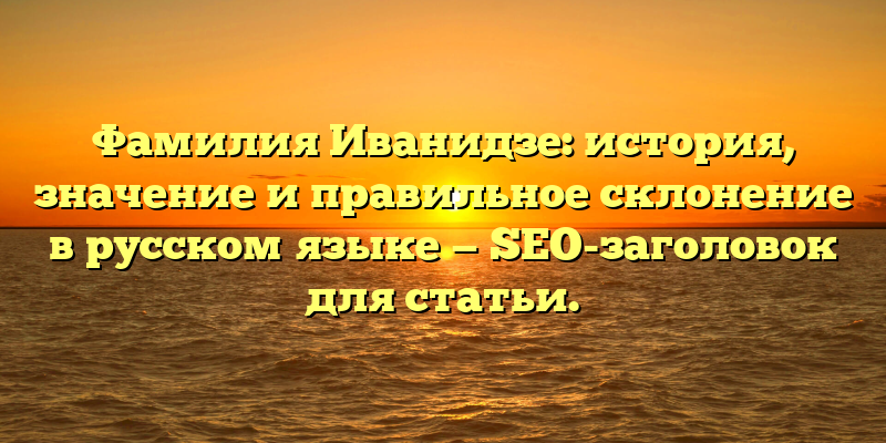 Фамилия Иванидзе: история, значение и правильное склонение в русском языке — SEO-заголовок для статьи.