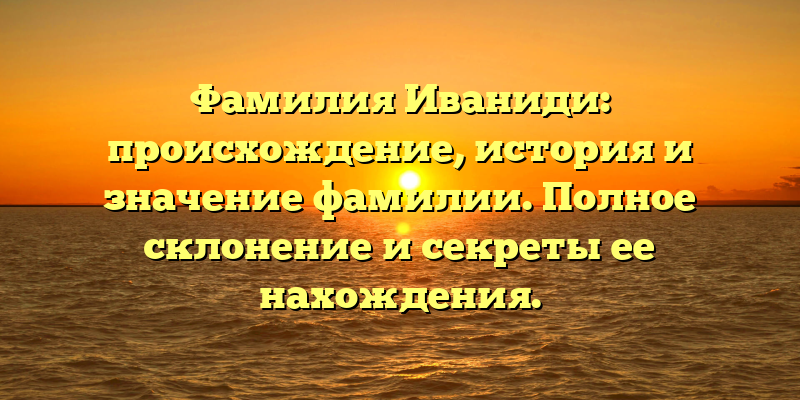Фамилия Иваниди: происхождение, история и значение фамилии. Полное склонение и секреты ее нахождения.