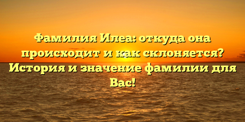 Фамилия Илеа: откуда она происходит и как склоняется? История и значение фамилии для Вас!