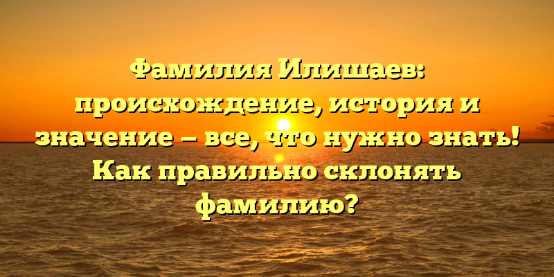 Фамилия Илишаев: происхождение, история и значение — все, что нужно знать! Как правильно склонять фамилию?