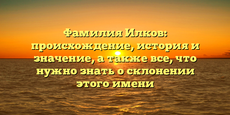 Фамилия Илков: происхождение, история и значение, а также все, что нужно знать о склонении этого имени