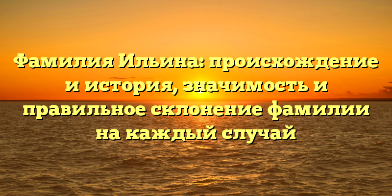 Фамилия Ильина: происхождение и история, значимость и правильное склонение фамилии на каждый случай
