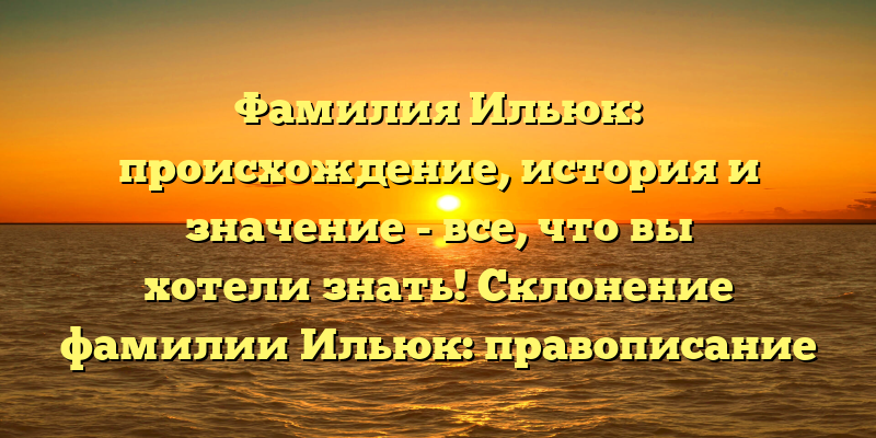 Фамилия Ильюк: происхождение, история и значение - все, что вы хотели знать! Склонение фамилии Ильюк: правописание и особенности