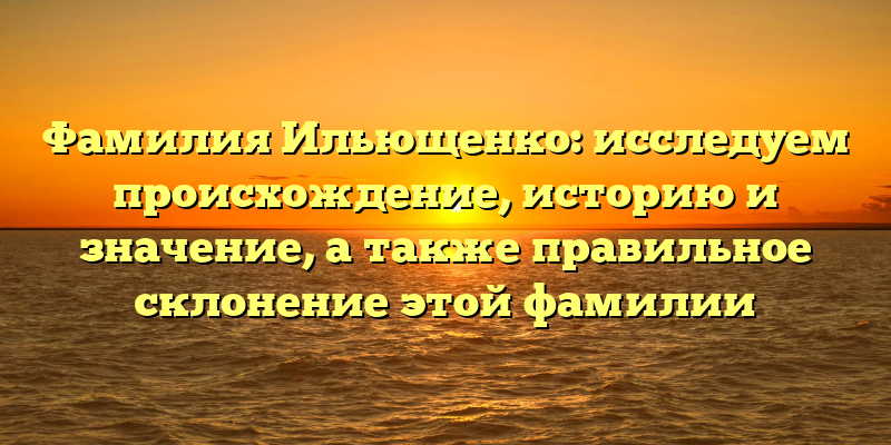 Фамилия Ильющенко: исследуем происхождение, историю и значение, а также правильное склонение этой фамилии