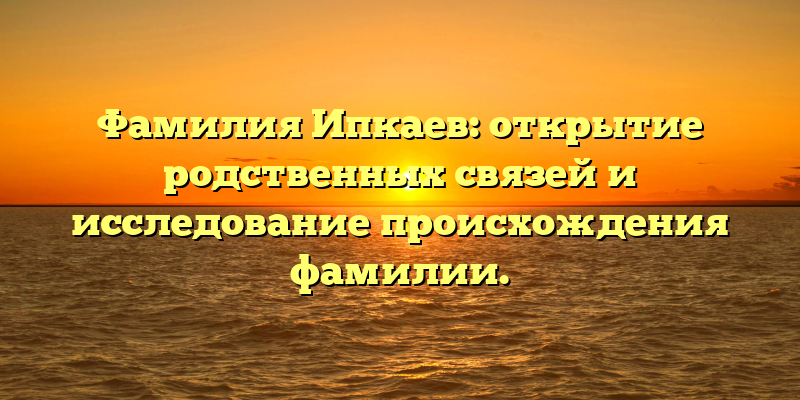 Фамилия Ипкаев: открытие родственных связей и исследование происхождения фамилии.