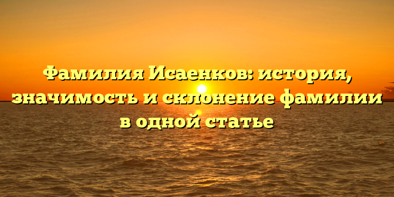 Фамилия Исаенков: история, значимость и склонение фамилии в одной статье