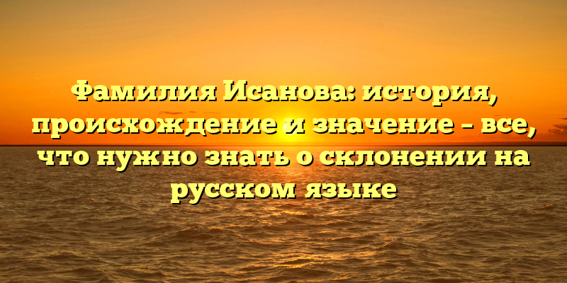 Фамилия Исанова: история, происхождение и значение – все, что нужно знать о склонении на русском языке