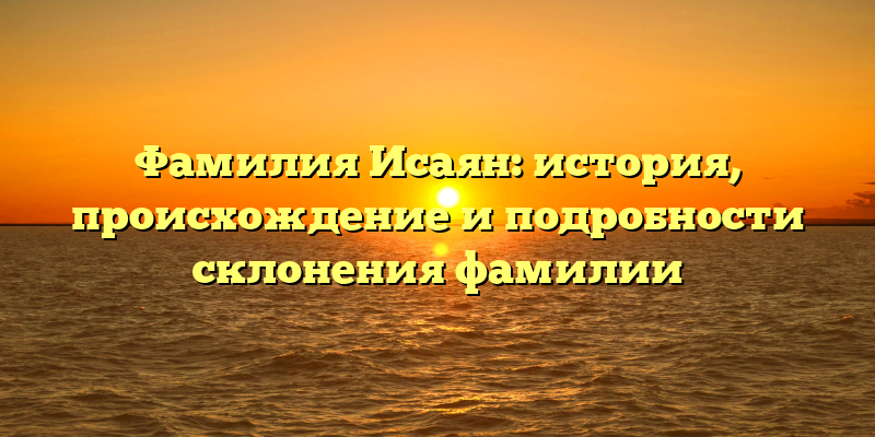 Фамилия Исаян: история, происхождение и подробности склонения фамилии