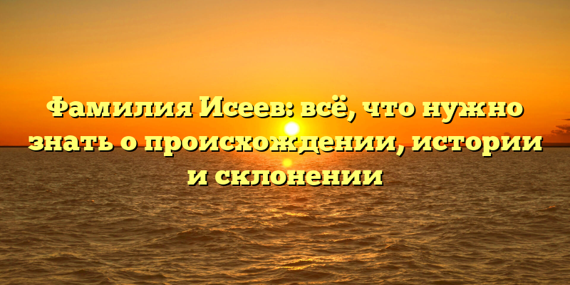 Фамилия Исеев: всё, что нужно знать о происхождении, истории и склонении