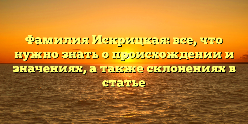 Фамилия Искрицкая: все, что нужно знать о происхождении и значениях, а также склонениях в статье