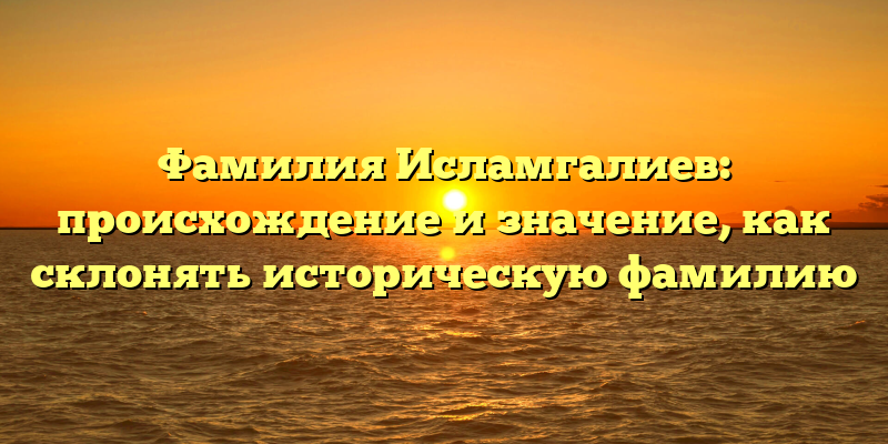 Фамилия Исламгалиев: происхождение и значение, как склонять историческую фамилию