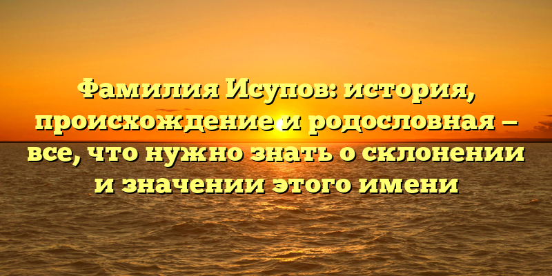 Фамилия Исупов: история, происхождение и родословная — все, что нужно знать о склонении и значении этого имени
