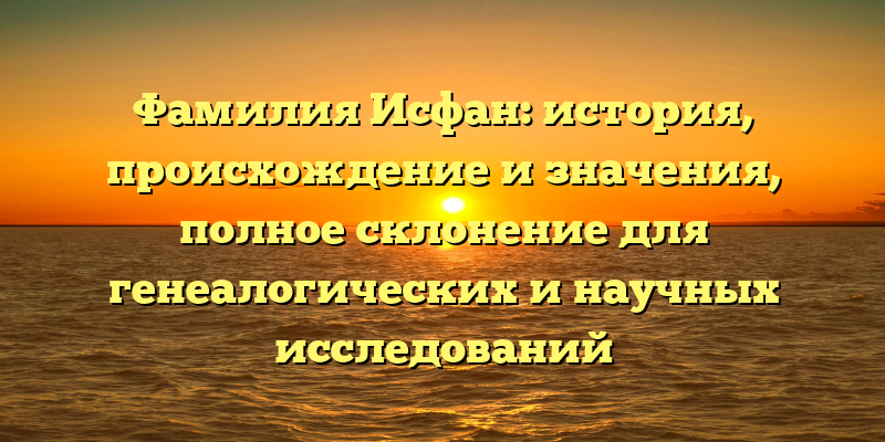 Фамилия Исфан: история, происхождение и значения, полное склонение для генеалогических и научных исследований