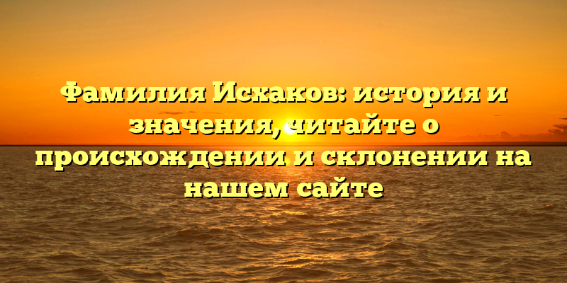 Фамилия Исхаков: история и значения, читайте о происхождении и склонении на нашем сайте