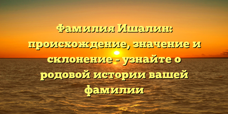 Фамилия Ишалин: происхождение, значение и склонение - узнайте о родовой истории вашей фамилии