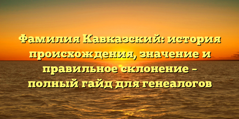 Фамилия Кавказский: история происхождения, значение и правильное склонение – полный гайд для генеалогов