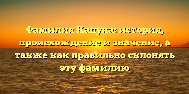Фамилия Капука: история, происхождение и значение, а также как правильно склонять эту фамилию