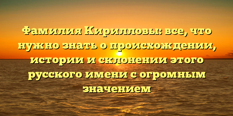 Фамилия Кирилловы: все, что нужно знать о происхождении, истории и склонении этого русского имени с огромным значением