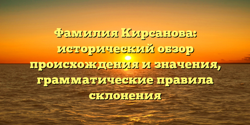 Фамилия Кирсанова: исторический обзор происхождения и значения, грамматические правила склонения