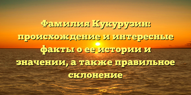 Фамилия Кукурузин: происхождение и интересные факты о ее истории и значении, а также правильное склонение