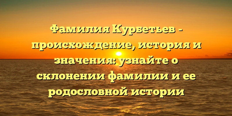 Фамилия Курбетьев - происхождение, история и значения: узнайте о склонении фамилии и ее родословной истории