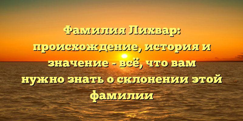 Фамилия Лихвар: происхождение, история и значение - всё, что вам нужно знать о склонении этой фамилии