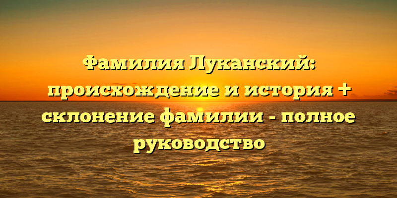 Фамилия Луканский: происхождение и история + склонение фамилии - полное руководство