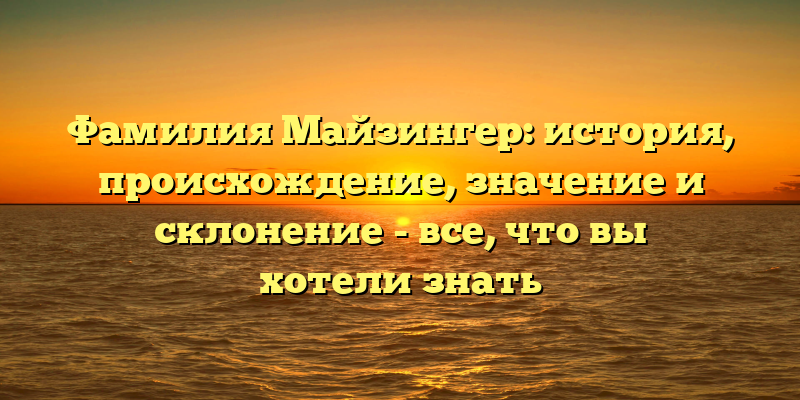 Фамилия Майзингер: история, происхождение, значение и склонение - все, что вы хотели знать