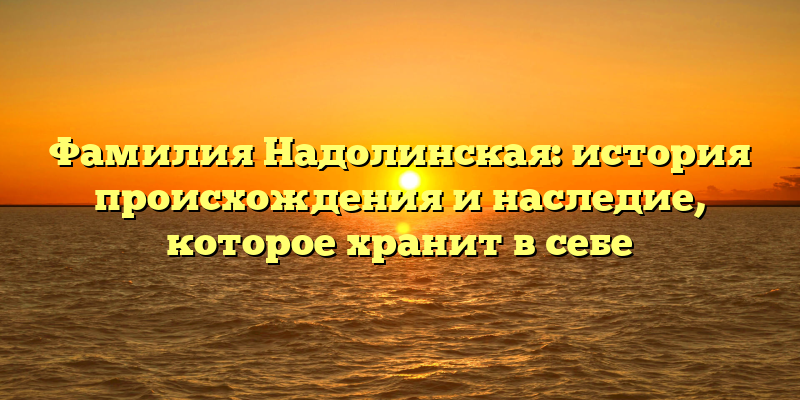 Фамилия Надолинская: история происхождения и наследие, которое хранит в себе