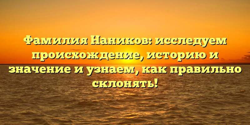 Фамилия Наников: исследуем происхождение, историю и значение и узнаем, как правильно склонять!