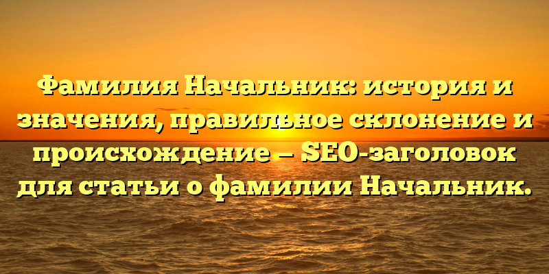 Фамилия Начальник: история и значения, правильное склонение и происхождение — SEO-заголовок для статьи о фамилии Начальник.
