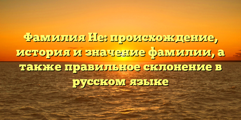 Фамилия Не: происхождение, история и значение фамилии, а также правильное склонение в русском языке