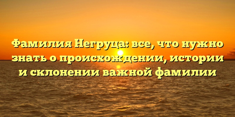 Фамилия Негруца: все, что нужно знать о происхождении, истории и склонении важной фамилии