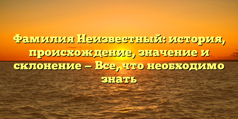 Фамилия Неизвестный: история, происхождение, значение и склонение — Все, что необходимо знать