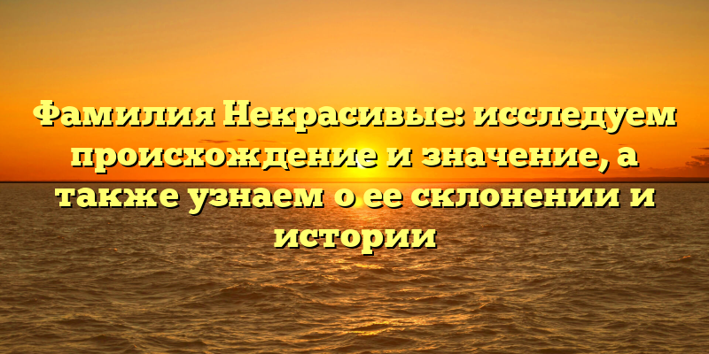 Фамилия Некрасивые: исследуем происхождение и значение, а также узнаем о ее склонении и истории