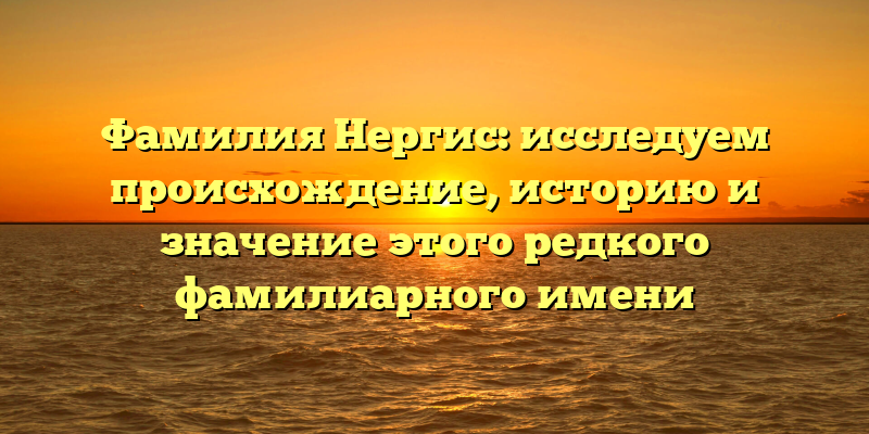 Фамилия Нергис: исследуем происхождение, историю и значение этого редкого фамилиарного имени