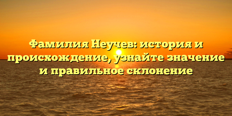 Фамилия Неучев: история и происхождение, узнайте значение и правильное склонение