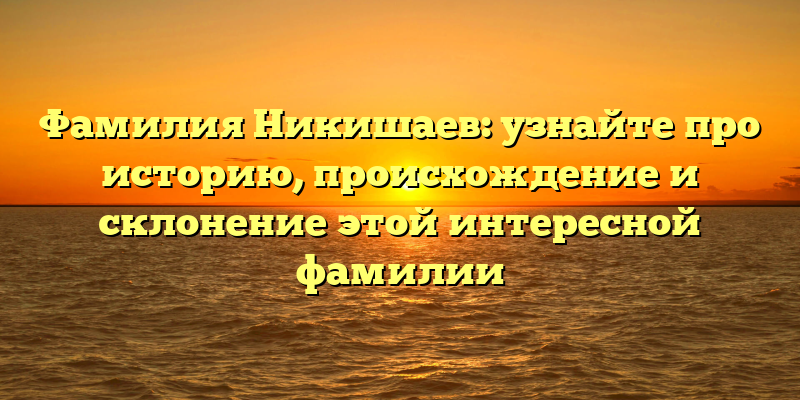 Фамилия Никишаев: узнайте про историю, происхождение и склонение этой интересной фамилии