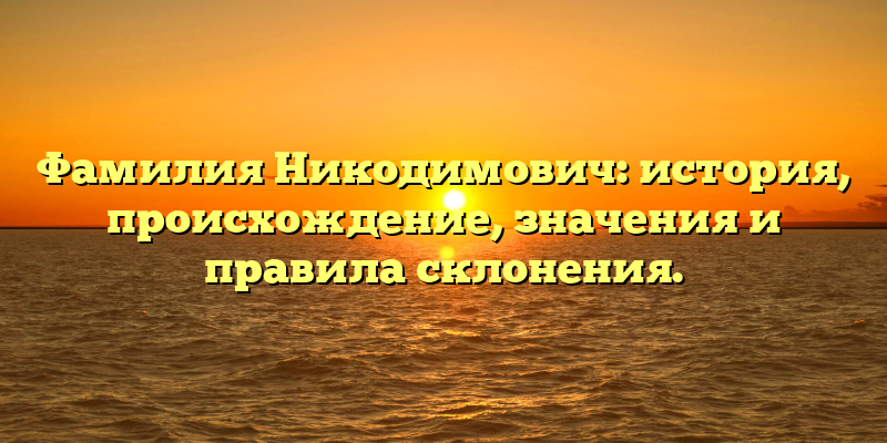 Фамилия Никодимович: история, происхождение, значения и правила склонения.