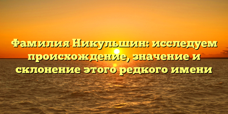 Фамилия Никульшин: исследуем происхождение, значение и склонение этого редкого имени