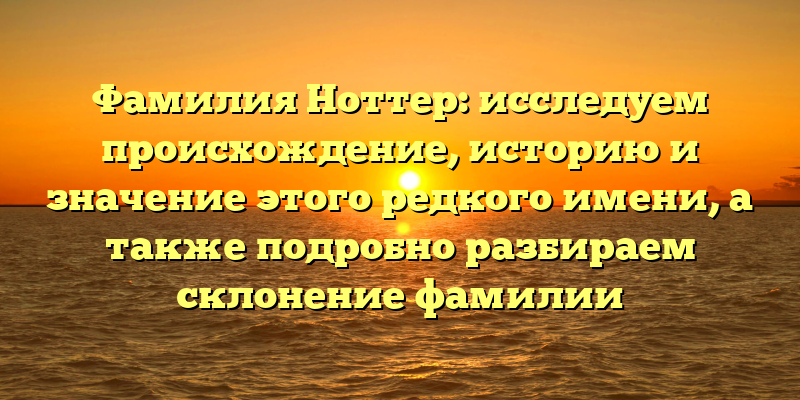 Фамилия Ноттер: исследуем происхождение, историю и значение этого редкого имени, а также подробно разбираем склонение фамилии