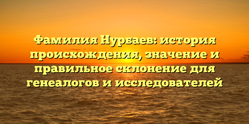 Фамилия Нурбаев: история происхождения, значение и правильное склонение для генеалогов и исследователей