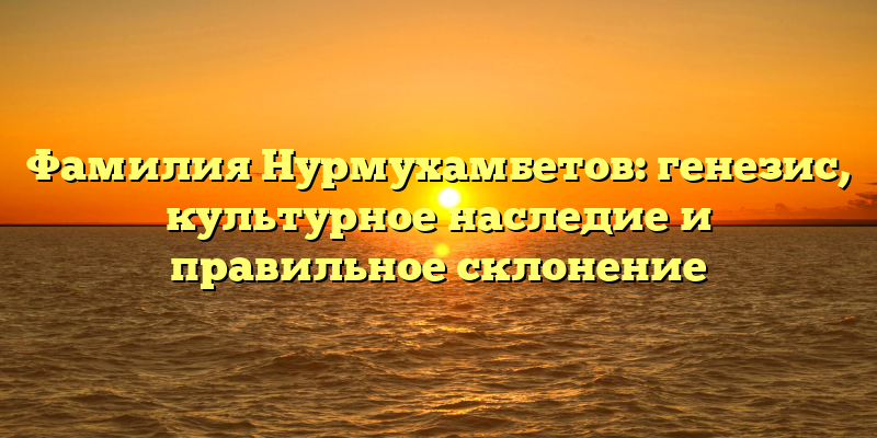 Фамилия Нурмухамбетов: генезис, культурное наследие и правильное склонение